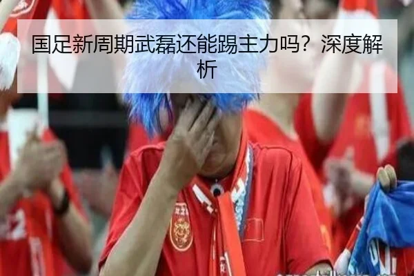 国足新周期武磊还能踢主力吗？深度解析
